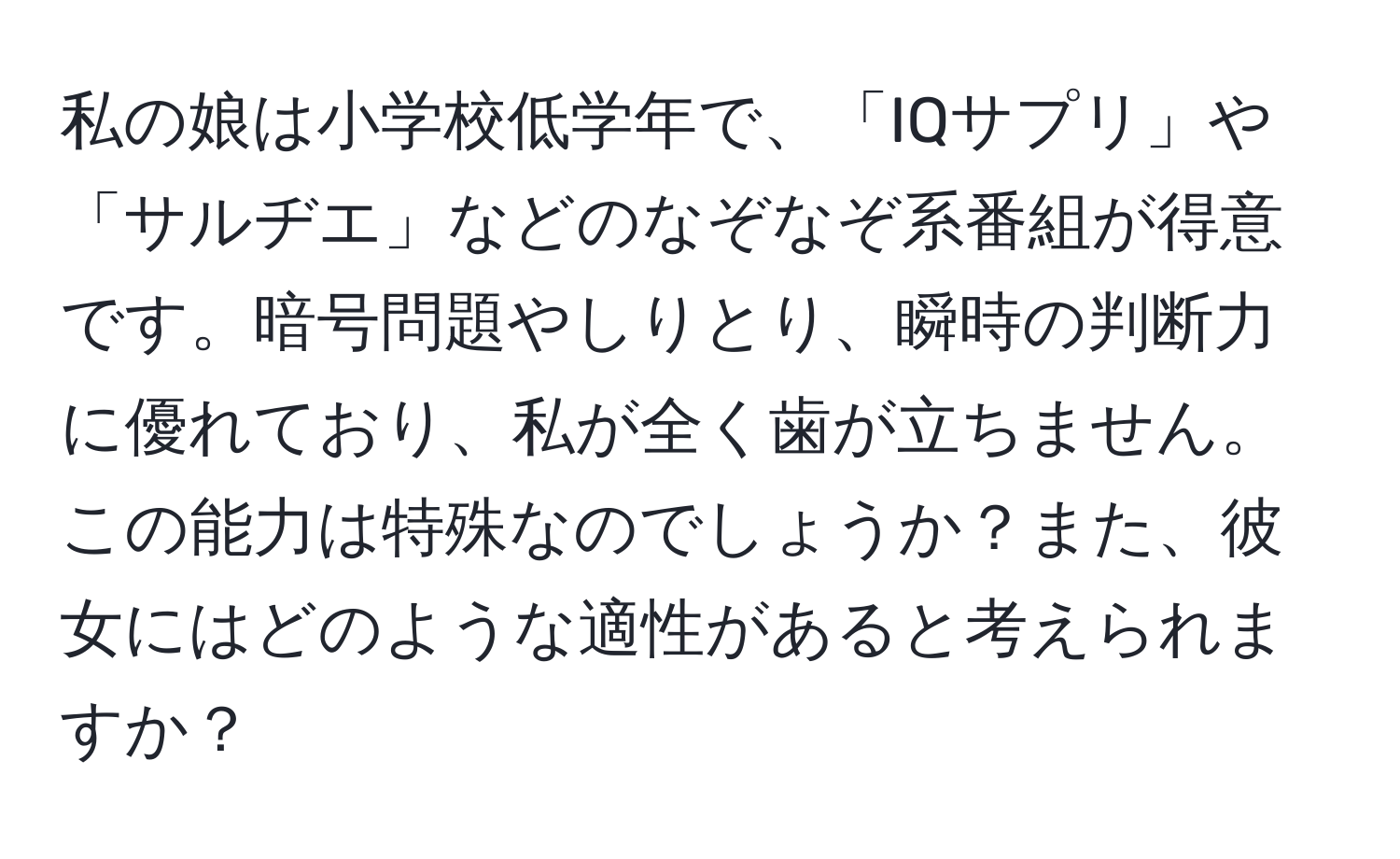 私の娘は小学校低学年で、「IQサプリ」や「サルヂエ」などのなぞなぞ系番組が得意です。暗号問題やしりとり、瞬時の判断力に優れており、私が全く歯が立ちません。この能力は特殊なのでしょうか？また、彼女にはどのような適性があると考えられますか？