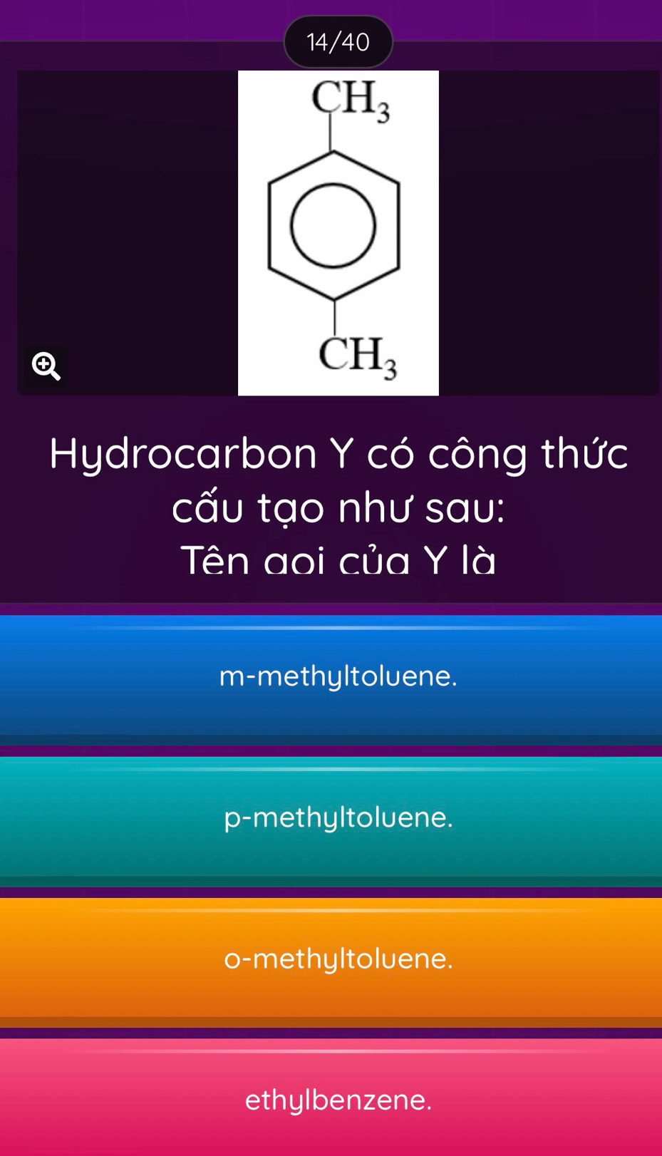 14/40

Hydrocarbon Y có công thức
cấu tạo như sau:
Tên aoi của Y là
m-methyltoluene.
p-methyltoluene.
o-methyltoluene.
ethylbenzene.