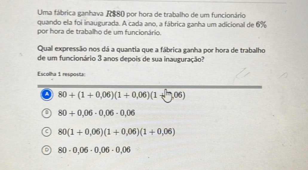 Uma fábrica ganhava R$80 por hora de trabalho de um funcionário
quando ela foi inaugurada. A cada ano, a fábrica ganha um adicional de 6%
por hora de trabalho de um funcionário.
Qual expressão nos dá a quantia que a fábrica ganha por hora de trabalho
de um funcionário 3 anos depois de sua inauguração?
Escolha 1 resposta:
a 80+(1+0,06)(1+0,06)(1+m,06)
80+0,06· 0,06· 0,06
80(1+0,06)(1+0,06)(1+0,06)
80· 0,06· 0,06· 0,06