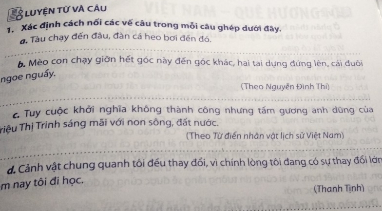 a LUYỆN Từ VÀ CÂu 
1. Xác định cách nối các vế câu trong mỗi câu ghép dưới đây. 
a. Tàu chạy đến đâu, đàn cá heo bơi đến đó. 
b. Mèo con chạy giỡn hết góc này đến góc khác, hai tai dựng đứng lên, cái đuôi 
ngoe nguẩy. 
(Theo Nguyễn Đình Thí) 
c Tuy cuộc khởi nghĩa không thành công nhưng tấm gương anh dũng của 
Triệu Thị Trinh sáng mãi với non sông, đất nước. 
(Theo Từ điển nhân vật lịch sử Việt Nam) 
d. Cảnh vật chung quanh tôi đều thay đổi, vì chính lòng tôi đang có sự thay đổi lớn 
m nay tôi đi học. 
(Thanh Tịnh)