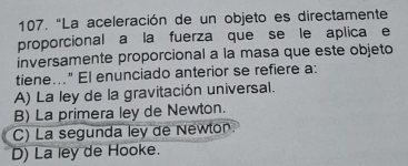 "La aceleración de un objeto es directamente
proporcional a la fuerza que se le aplica e
inversamente proporcional a la masa que este objeto
tiene..." El enunciado anterior se refiere a:
A) La ley de la gravitación universal.
B) La primera ley de Newton.
C) La segunda ley de Newton
D) La ley de Hooke.