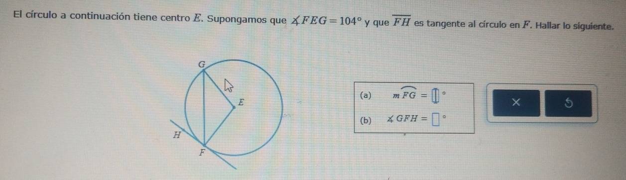 El círculo a continuación tiene centro E. Supongamos que ∠ FEG=104° y que overline FH es tangente al círculo en F. Hallar lo siguiente. 
(a) mwidehat FG=□°
5 
(b) ∠ GFH=□°