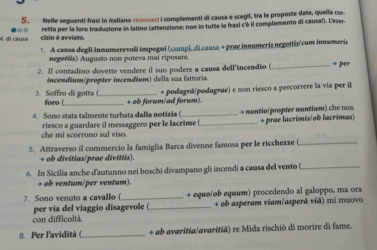 Nelle seguenti frasi in italiano riconosci i complementi di causa e scegli, tra le proposte date, quella cor- 
retta per la loro traduzione in latino (attenzione: non in tutte le frasi c'è il complemento di causa!). Leser- 
l. di causa cizio è avviato. 
1. A causa degli innumerevoli impegni (compl. di causa → prae innumeris negotiis/cum innumeris 
negotiis) Augusto non poteva mai riposare. 
2. Il contadino dovette vendere il suo podere a causa dell’incendio (_ 
→ per 
incendium/propter incendium) della sua fattoria. 
3. Soffro di gotta (_ → podagrã/podagrae) e non riesco a percorrere la via per il 
foro (_ → ob forum/ad forum). 
4. Sono stata talmente turbata dalla notizia (_ → nuntio/propter nuntium) che non 
riesco a guardare il messaggero per le lacrime (_ → prae lacrimis/ob lacrimas) 
che mi scorrono sul viso. 
5. Attraverso il commercio la famiglia Barca divenne famosa per le ricchezze (_ 
→ ob divitias/prae divitiis). 
6. In Sicilia anche d’autunno nei boschi divampano gli incendi a causa del vento (_ 
→ ob ventum/per ventum). 
7. Sono venuto a cavallo (._ → equo/ob equum) procedendo al galoppo, ma ora 
per via del viaggio disagevole (._ → ob asperam viam/asperã viā) mi muovo 
con difficoltà. 
8. Per l'avidità (_ → ab avaritia/avaritiã) re Mida rischiò di morire di fame.