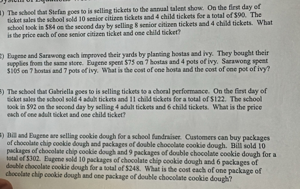 The school that Stefan goes to is selling tickets to the annual talent show. On the first day of 
ticket sales the school sold 10 senior citizen tickets and 4 child tickets for a total of $90. The 
school took in $84 on the second day by selling 8 senior citizen tickets and 4 child tickets. What 
is the price each of one senior citizen ticket and one child ticket? 
2) Eugene and Sarawong each improved their yards by planting hostas and ivy. They bought their 
supplies from the same store. Eugene spent $75 on 7 hostas and 4 pots of ivy. Sarawong spent
$105 on 7 hostas and 7 pots of ivy. What is the cost of one hosta and the cost of one pot of ivy? 
3) The school that Gabriella goes to is selling tickets to a choral performance. On the first day of 
ticket sales the school sold 4 adult tickets and 11 child tickets for a total of $122. The school 
took in $92 on the second day by selling 4 adult tickets and 6 child tickets. What is the price 
each of one adult ticket and one child ticket? 
4) Bill and Eugene are selling cookie dough for a school fundraiser. Customers can buy packages 
of chocolate chip cookie dough and packages of double chocolate cookie dough. Bill sold 10
packages of chocolate chip cookie dough and 9 packages of double chocolate cookie dough for a 
total of $302. Eugene sold 10 packages of chocolate chip cookie dough and 6 packages of 
double chocolate cookie dough for a total of $248. What is the cost each of one package of 
chocolate chip cookie dough and one package of double chocolate cookie dough?