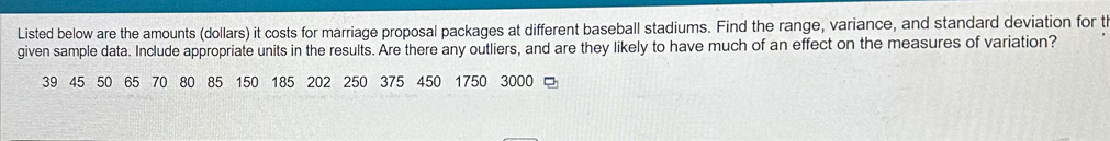 Listed below are the amounts (dollars) it costs for marriage proposal packages at different baseball stadiums. Find the range, variance, and standard deviation for th 
given sample data. Include appropriate units in the results. Are there any outliers, and are they likely to have much of an effect on the measures of variation?
39 45 50 65 70 80 85 150 185 202 250 375 450 1750 3000 □