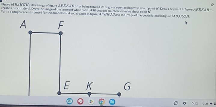 Figure MBJKGH is the image of figure AFEKJB after being rotated 90 degrees counterclockwise about point K. Draw a segment in figure AFEKJB to 
create a quadrilateral. Draw the image of the segment when rotated 90 degrees counterclockwise about point K. 
Write a congruence statement for the quadrilateral you created in figure AFEKJB and the image of the quadrilateral in figure MBJKGH. 
0ct 2 3:21