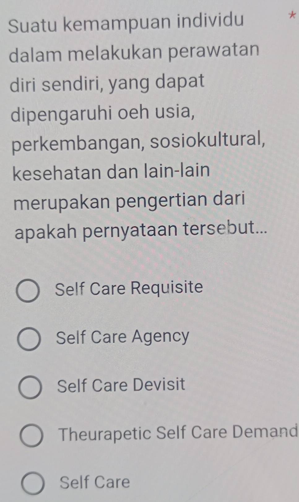 Suatu kemampuan individu
*
dalam melakukan perawatan
diri sendiri, yang dapat
dipengaruhi oeh usia,
perkembangan, sosiokultural,
kesehatan dan lain-lain
merupakan pengertian dari
apakah pernyataan tersebut...
Self Care Requisite
Self Care Agency
Self Care Devisit
Theurapetic Self Care Demand
Self Care