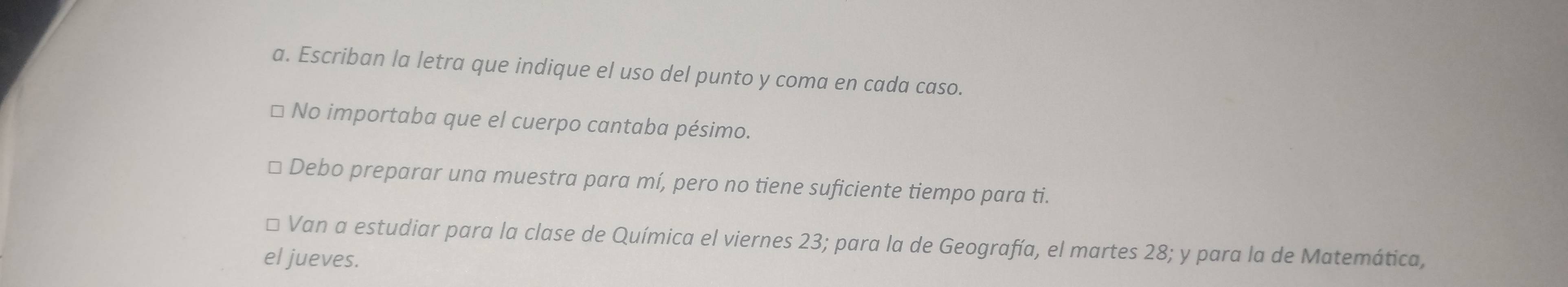 Escriban la letra que indique el uso del punto y coma en cada caso. 
No importaba que el cuerpo cantaba pésimo. 
Debo preparar una muestra para mí, pero no tiene suficiente tiempo para ti. 
Van a estudiar para la clase de Química el viernes 23; para la de Geografía, el martes 28; y para la de Matemática, 
el jueves.