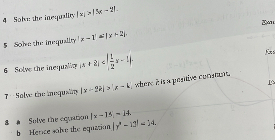 Solve the inequality |x|>|3x-2|. 
Exan 
5 Solve the inequality |x-1|≤slant |x+2|. 
6 Solve the inequality |x+2| . 
Exa 
E 
7 Solve the inequality |x+2k|>|x-k| where k is a positive constant. 
8 a Solve the equation |x-13|=14. 
b Hence solve the equation |y^3-13|=14.