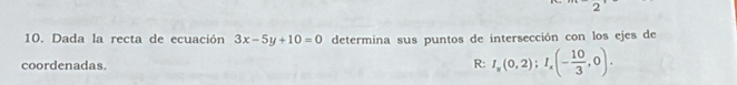 Dada la recta de ecuación 3x-5y+10=0 determina sus puntos de intersección con los ejes de
coordenadas. R: I_y(0,2); I_x(- 10/3 ,0).