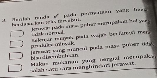 Berilah tanda pada pernyataan yang benar
berdasarkan teks tersebut.
Jerawat pada masa puber merupakan hal yang
tidak normal.
Kelenjar minyak pada wajah berfungsi mem
produksi minyak.
Jerawat yang muncul pada masa puber tidak
bisa disembuhkan.
Makan makanan yang bergizi merupakan
salah satu cara menghindari jerawat.