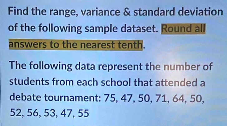 Find the range, variance & standard deviation 
of the following sample dataset. Round all 
answers to the nearest tenth. 
The following data represent the number of 
students from each school that attended a 
debate tournament: 75, 47, 50, 71, 64, 50,
52, 56, 53, 47, 55