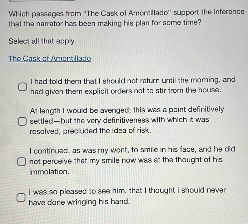 Which passages from “The Cask of Amontillado” support the inference
that the narrator has been making his plan for some time?
Select all that apply.
The Cask of Amontillado
I had told them that I should not return until the morning, and
had given them explicit orders not to stir from the house.
At length I would be avenged; this was a point definitively
settled—but the very definitiveness with which it was
resolved, precluded the idea of risk.
I continued, as was my wont, to smile in his face, and he did
not perceive that my smile now was at the thought of his
immolation.
I was so pleased to see him, that I thought I should never
have done wringing his hand.