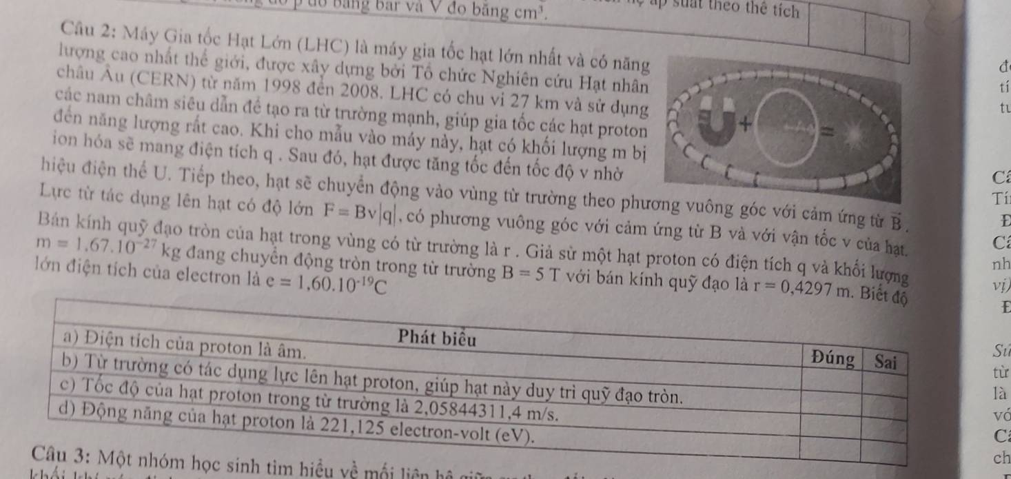 đ0 Bảng bar và V đo băng cm³. 
ập suat theo thể tích 
Câu 2: Máy Gia tốc Hạt Lớn (LHC) là máy gia tốc hạt lớn nhất và có năntí 
đ 
lượng cao nhất thể giới, được xây dựng bởi Tổ chức Nghiên cứu Hạt nhâ 
châu Âu (CERN) từ năm 1998 đến 2008. LHC có chu vi 27 km và sử dụng 
ti 
các nam châm siêu dẫn đề tạo ra từ trường mạnh, giúp gia tốc các hạt proton 
đến năng lượng rất cao. Khi cho mẫu vào máy này, hạt có khối lượng m bịC 
ion hóa sẽ mang điện tích q. Sau đó, hạt được tăng tốc đến tốc độ v nhờTí 
hiệu điện thể U. Tiếp theo, hạt sẽ chuyển động vào vùng từ trường theo phng góc với cảm ứng từ vector B. 
D 
Lực từ tác dụng lên hạt có độ lớn F=Bv|q| , có phương vuông góc với cảm ứng từ B và với vận tốc v của hạt. 
C 
Bán kính quỹ đạo tròn của hạt trong vùng có từ trường là r . Giả sử một hạt proton có điện tích q và khối lượng 
nh
m=1.67.10^(-27)kg đang chuyển động tròn trong từ trường B=5T với bán kính quỹ đạo là r=0,4297m. Biế 
lớn điện tích của electron là e=1,60.10^(-19)C
vị 
E 
u 
ù 
à 
ó 
h 
mối liên h