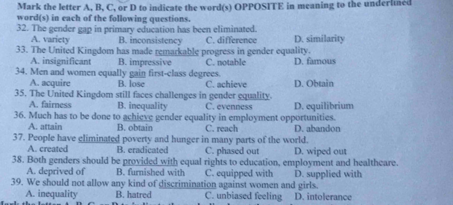 Mark the letter A, B, C, or D to indicate the word(s) OPPOSITE in meaning to the underlned
word(s) in each of the following questions.
32. The gender gap in primary education has been eliminated.
A. variety B. inconsistency C. difference D. similarity
33. The United Kingdom has made remarkable progress in gender equality.
A. insignificant B. impressive C. notable D. famous
34. Men and women equally gain first-class degrees.
A. acquire B. lose C. achieve D. Obtain
35. The United Kingdom still faces challenges in gender equality.
A. fairness B. inequality C. evenness D. equilibrium
36. Much has to be done to achieve gender equality in employment opportunities.
A. attain B. obtain C. reach D. abandon
37. People have eliminated poverty and hunger in many parts of the world.
A. created B. eradicated C. phased out D. wiped out
38. Both genders should be provided with equal rights to education, employment and healthcare.
A. deprived of B. furnished with C. equipped with D. supplied with
39. We should not allow any kind of discrimination against women and girls.
A. inequality B. hatred C. unbiased feeling D. intolerance