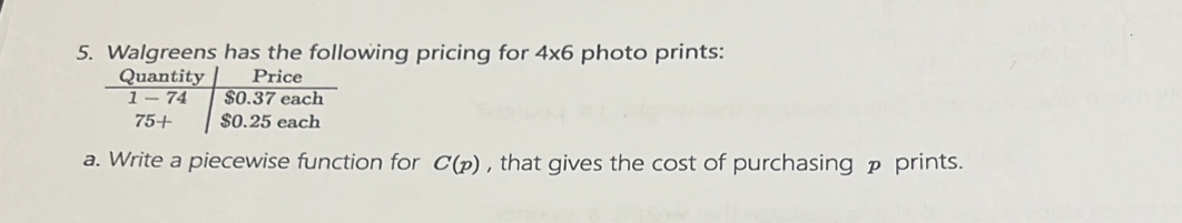 Walgreens has the following pricing for 4* 6 photo prints:
a. Write a piecewise function for C(p) , that gives the cost of purchasing p prints.