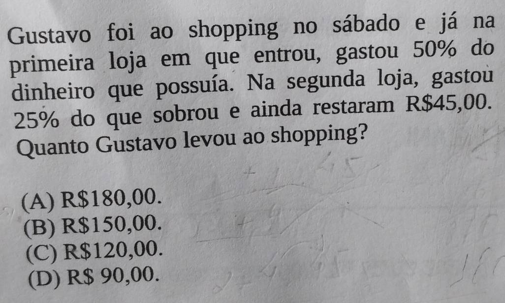 Gustavo foi ao shopping no sábado e já na
primeira loja em que entrou, gastou 50% do
dinheiro que possuía. Na segunda loja, gastou
25% do que sobrou e ainda restaram R$45,00.
Quanto Gustavo levou ao shopping?
(A) R$180,00.
(B) R$150,00.
(C) R$120,00.
(D) R$ 90,00.