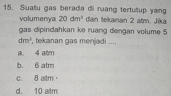 Suatu gas berada di ruang tertutup yang
volumenya 20dm^3 dan tekanan 2 atm. Jika
gas dipindahkan ke ruang dengan volume 5
dm^3 , tekanan gas menjadi ....
a. 4 atm
b. 6 atm
c. 8 atm
d. 10 atm