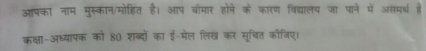 आपका नाम मुस्कान/मोहित है। आप बौमार होने के कारण विद्यालय जा पाने में असमर्थ है 
कक्षा-अध्यापक को 80 शब्दों का ई-मेल लिख कर सूचित कौजिए।