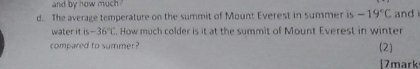 and by how much 
d. The average temperature on the summit of Mount Everest in summer is -19°C and 
water it is -36°C. How much colder is it at the summit of Mount Everest in winter 
compared to summer? 
(2) 
[7mark