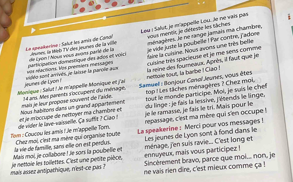 vous mentir, je déteste les tâches
La speakerine : Salut les amis de Canal Lou : Salut, je m’appelle Lou. Je ne vais pas
a
ménagères. Je ne range jamais ma chambre,
Jeunes, la Web TV des jeunes de la ville
faire la cuisine. Nous avons une très belle
participation domestique des ados et voici je vide juste la poubelle ! Par contre, j’adore
de Lyon ! Nous vous avons parlé de la
vidéo sont arrivés, je laisse la parole aux cuisine très spacieuse et je me sens comme
vos réactions. Vos premiers messages
jeunes de Lyon ! la reine des fourneaux. Après, il faut que je
Monique : Salut ! Je m’appelle Monique et j'ai nettoie tout, la barbe ! Ciao !
14 ans. Mes parents s’occupent du ménage,  Samuel : Bonjour Canal Jeunes, vous êtes
mais je leur propose souvent de l’aide. top ! Les tâches ménagères ? Chez moi,
Nous habitons dans un grand appartement tout le monde participe. Moi, je suis le chef
et je m’occupe de nettoyer ma chambre et du linge : je fais la lessive, j'étends le linge,
de vider le lave-vaisselle. Ça suffit ? Ciao ! je le ramasse, je fais le tri. Mais pour le
Tom : Coucou les amis ! Je m’appelle Tom. repassage, c’est ma mère qui s'en occupe !
Chez moi, c'est ma mère qui organise toute La speakerine : Merci pour vos messages !
la vie de famille, sans elle on est perdus. Les jeunes de Lyon sont à fond dans le
Mais moi, je collabore ! Je sors la poubelle et ménage, j’en suis ravie... C’est long et
je nettoie les toilettes. C'est une petite pièce, ennuyeux, mais vous participez !
mais assez antipathique, n'est-ce pas ? Sincèrement bravo, parce que moi... non, je
ne vais rien dire, c'est mieux comme ça !