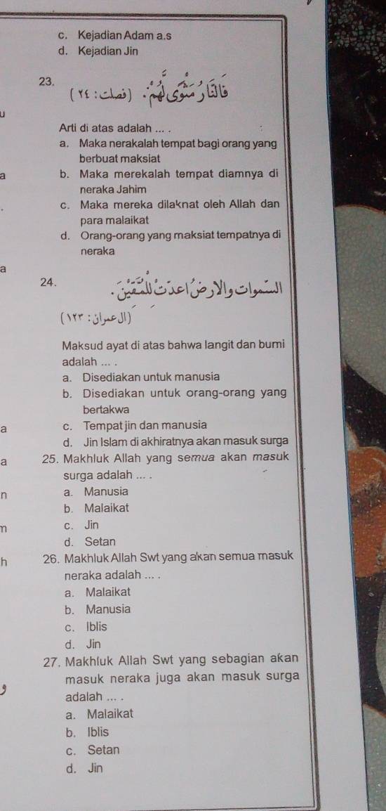 c. Kejadian Adam a.s
d. Kejadian Jin
23.
( : Chai)
Arti di atas adalah ... .
a. Maka nerakalah tempat bagi orang yang
berbuat maksiat
a b. Maka merekalah tempat diamnya di
neraka Jahim
c. Maka mereka dilaknat oleh Allah dan
para malaikat
d. Orang-orang yang maksiat tempatnya di
neraka
a
24.
jlmeJ1)
Maksud ayat di atas bahwa langit dan bumi
adalah ... .
a. Disediakan untuk manusia
b. Disediakan untuk orang-orang yang
bertakwa
a c. Tempat jin dan manusia
d. Jin Islam di akhiratnya akan masuk surga
a 25. Makhluk Allah yang semua akan masuk
surga adalah ... .
n a. Manusia
b. Malaikat
n c. Jin
d. Setan
h 26. Makhluk Allah Swt yang akan semua masuk
neraka adalah ... .
a. Malaikat
b. Manusia
c. Iblis
d. Jin
27, Makhluk Allah Swt yang sebagian akan
masuk neraka juga akan masuk surga
adalah ... .
a. Malaikat
b. Iblis
c. Setan
d. Jin