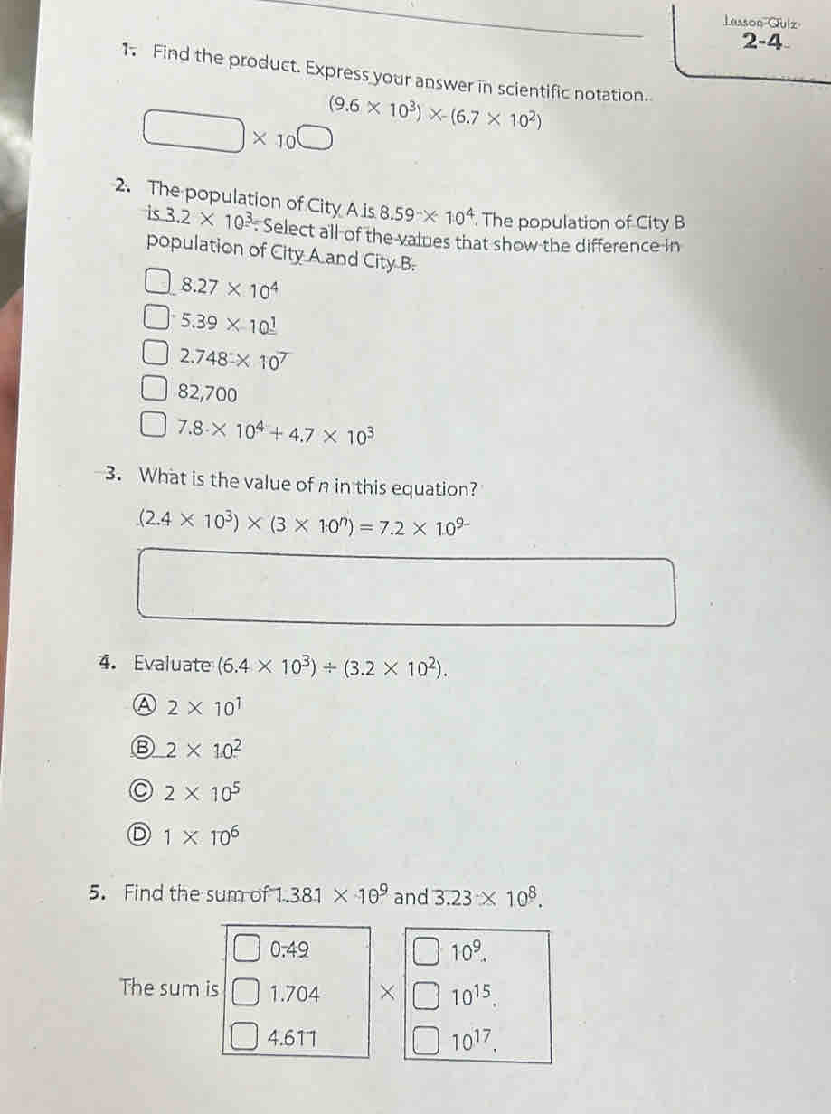 Lasson Quiz
2-4
1. Find the product. Express your answer in scientific notation.
□ * 10^(□) (9.6* 10^3)* -(6.7* 10^2)
2. The population of City A is 8.59* 10^4. The population of City B
is 3.2* 10^3. Select all of the values that show the difference in
population of City A and City B.
8.27* 10^4
5.39* 10^(_ 1)
2.748* 10^7
82,700
7.8* 10^4+4.7* 10^3
3. What is the value of n in this equation?
(2.4* 10^3)* (3* 10^n)=7.2* 10^(9-)
4. Evaluate (6.4* 10^3)/ (3.2* 10^2).
④ 2* 10^1
2* 10^2
2* 10^5
D 1* 10^6
5. Find the sum of 1.381* 10^9 and 3.23* 10^8.
0.49
10^9. 
The sum is 1.704 × 10^(15).
4.611 10^(17).