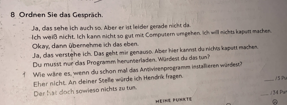 Ordnen Sie das Gespräch. 
Ja, das sehe ich auch so. Aber er ist leider gerade nicht da. 
Ich weiß nicht. Ich kann nicht so gut mit Computern umgehen. Ich will nichts kaputt machen. 
Okay, dann übernehme ich das eben. 
Ja, das verstehe ich. Das geht mir genauso. Aber hier kannst du nichts kaputt machen. 
Du musst nur das Programm herunterladen. Würdest du das tun? 
Wie wäre es, wenn du schon mal das Antivirenprogramm installieren würdest? 
Eher nicht. An deiner Stelle würde ich Hendrik fragen. _/5 Pu 
Der hat doch sowieso nichts zu tun. 
MEINE PUNKTe _/ 34 Pur