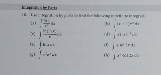 Integration by Parts 
10. Use integration by parts to find the following indefinite integrals. 
(a) ∈t  ln x/x^2 dx (b) ∈t (x+1)e^xdx
(c) ∈t  ln (ln x)/x dx (d) ∈t x(ln x)^2dx
(e) ∈t ln xdx (f) ∈t xsin 3xdx
(g) ∈t x^2e^xdx (h) ∈t x^2cos 2xdx