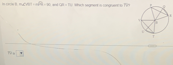 In circle B, m∠ VBT=mwidehat PR=90 , and QR=TU. Which segment is congruent to overline TV 2
R
overline TV≌ ?