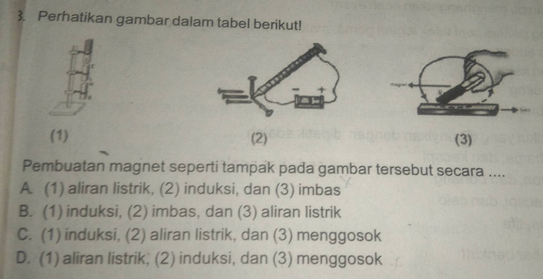 Perhatikan gambar dalam tabel berikut!
(1) (2) (3)
Pembuatan magnet seperti tampak pada gambar tersebut secara ....
A. (1) aliran listrik, (2) induksi, dan (3) imbas
B. (1) induksi, (2) imbas, dan (3) aliran listrik
C. (1) induksi, (2) aliran listrik, dan (3) menggosok
D. (1) aliran listrik; (2) induksi, dan (3) menggosok