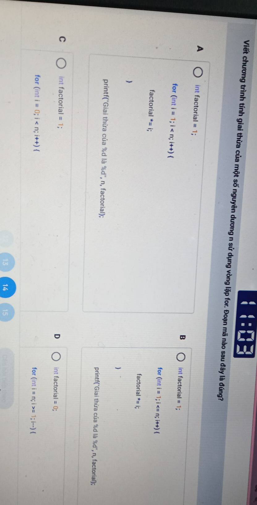 beginarrayr 4= 4=endarray.
Viết chương trình tính giai thừa của một số nguyên dương n sử dụng vòng lặp for. Đoạn mã nào sau đây là đúng?
A int factorial = 1; int factorial = 1;
B
for (int i=1;i
for (inti=1;i
factorial^*=i;
factorial^*=i;


printf("Giai thừa của % d là % d° , n, factorial); printf("Giai thừa của % d là % d", n, factorial);
C int factorial =1
D int factorial =0; 
for (inti=0;i for (inti=n;i>= 1;i--)
14