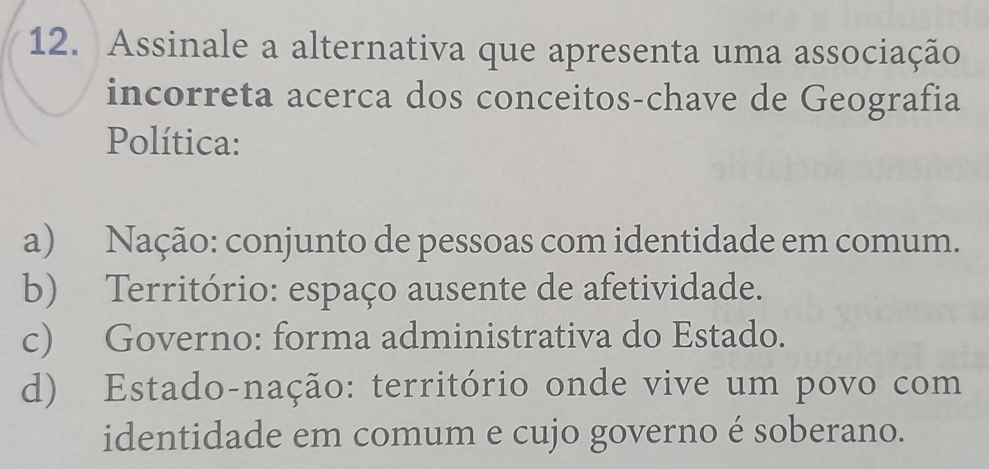 Assinale a alternativa que apresenta uma associação
incorreta acerca dos conceitos-chave de Geografia
Política:
a) Nação: conjunto de pessoas com identidade em comum.
b) Território: espaço ausente de afetividade.
c) Governo: forma administrativa do Estado.
d) Estado-nação: território onde vive um povo com
identidade em comum e cujo governo é soberano.