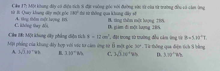 Một khung đây có diện tích S đặt vuông góc với đường sức từ của từ trường đều có cảm ứng
từ B. Quay khung dây một góc 180° thì từ thông qua khung dây sẽ
A. tăng thêm một lượng BS. B. tăng thêm một lượng 2BS.
C. không thay đổi. D. giảm đi một lượng 2BS.
Câu 18: Một khung dây phẳng diện tích S=12cm^2 đặt trong từ trường đều cảm ứng từ B=5.10^(-2)T. 
Mặt phẳng của khung dây hợp với véc tơ cảm ứng từ vector B một góc 30°. Từ thông qua diện tích S bằng
A. 3sqrt(3).10^(-4)Wb. B. 3.10^(-4)Wb. C. 3sqrt(3).10^(-5)Wb. D. 3.10^(-5)Wb.