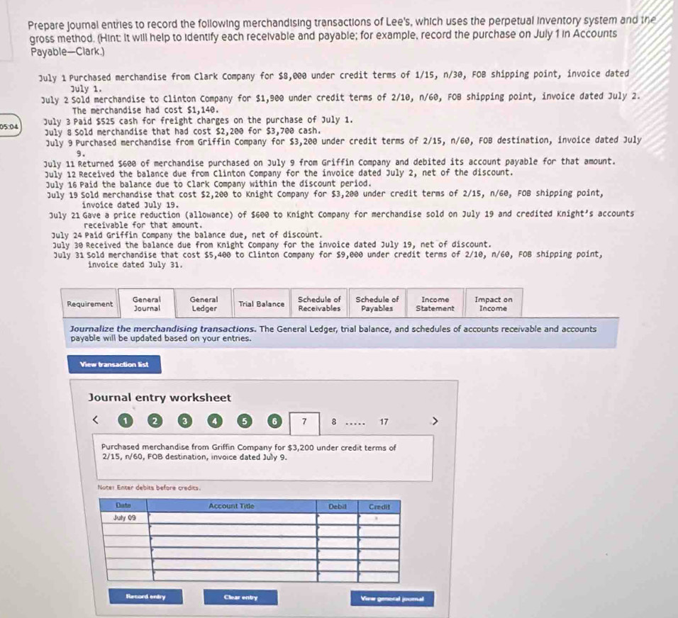 Prepare journal entries to record the following merchandising transactions of Lee's, which uses the perpetual inventory system and the
gross method. (Hint: It will help to identify each receivable and payable; for example, record the purchase on July 1 in Accounts
Payable—Clark.)
July 1 Purchased merchandise from Clark Company for $8,000 under credit terms of 1/15, n/30, FOB shipping point, invoice dated
July 1.
July 2 Sold merchandise to Clinton Company for $1,900 under credit terms of 2/10, n/60, FOB shipping point, invoice dated July 2.
The merchandise had cost $1,140.
05:04 July 3 Paid $525 cash for freight charges on the purchase of July 1.
July 8 Sold merchandise that had cost $2,200 for $3,700 cash.
July 9 Purchased merchandise from Griffin Company for $3,200 under credit terms of 2/15, n/60, FOB destination, invoice dated July
9.
July 11 Returned $600 of merchandise purchased on July 9 from Griffin Company and debited its account payable for that amount.
July 12 Received the balance due from Clinton Company for the invoice dated July 2, net of the discount.
July 16 Paid the balance due to Clark Company within the discount period.
July 19 Sold merchandise that cost $2,200 to Knight Company for $3,200 under credit terms of 2/15, n/60, FOB shipping point,
invoice dated July 19.
July 21 Gave a price reduction (allowance) of $600 to Knight Company for merchandise sold on July 19 and credited Knight's accounts
receivable for that amount.
July 24 Paid Griffin Company the balance due, net of discount.
July 30 Received the balance due from Knight Company for the invoice dated July 19, net of discount.
July 31 Sold merchandise that cost $5,400 to Clinton Company for $9,000 under credit terms of 2/10, n/60, FOB shipping point,
invoice dated July 31.
Requirement General General Ledger Trial Balance Receivables Schedule of Schedule of Payables Statement Income Impact on Income
Journal
Journalize the merchandising transactions. The General Ledger, trial balance, and schedules of accounts receivable and accounts
payable will be updated based on your entries.
View transaction list
Journal entry worksheet
2 4 5 6 7 8 _. 17 >
Purchased merchandise from Griffin Company for $3,200 under credit terms of
2/15, n/60, FOB destination, invoice dated July 9.
Noter Enter debits before credits.
Record entry Clear entry View genoral journal