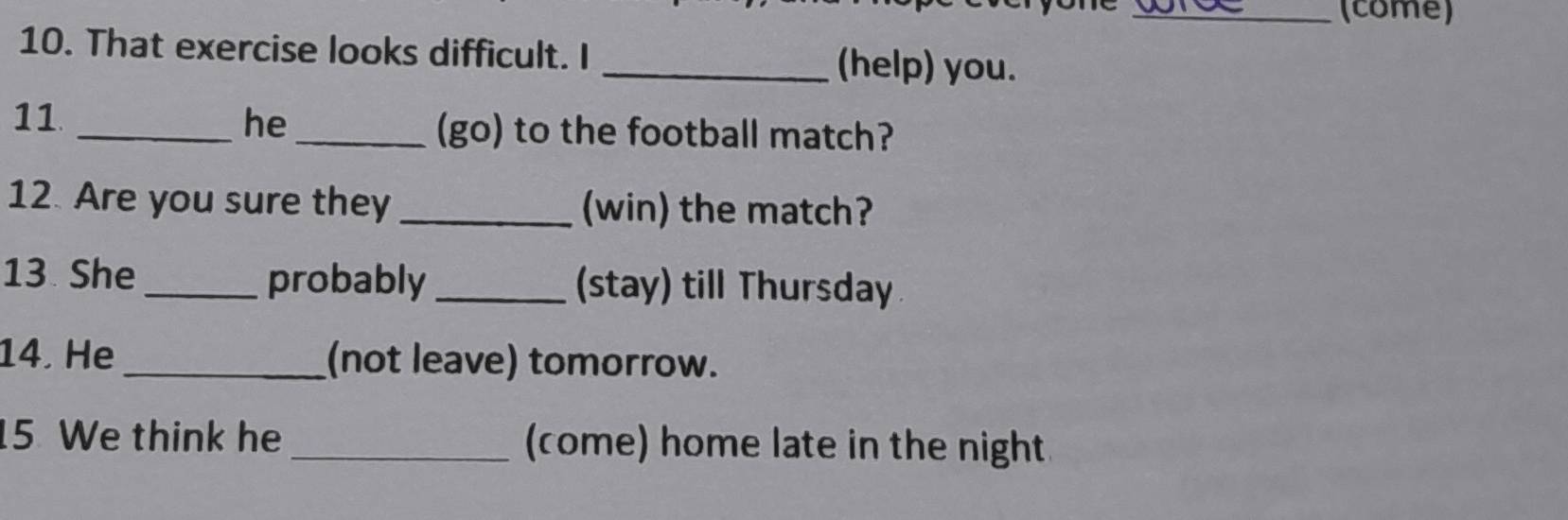 (come) 
10. That exercise looks difficult. I _(help) you. 
11 
_he_ 
(go) to the football match? 
12. Are you sure they_ (win) the match? 
13 She _probably _(stay) till Thursday 
14. He _(not leave) tomorrow. 
5. We think he _(come) home late in the night