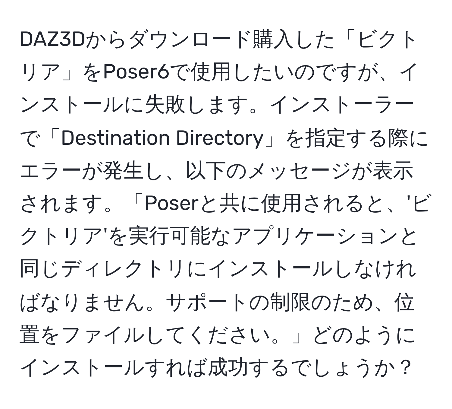 DAZ3Dからダウンロード購入した「ビクトリア」をPoser6で使用したいのですが、インストールに失敗します。インストーラーで「Destination Directory」を指定する際にエラーが発生し、以下のメッセージが表示されます。「Poserと共に使用されると、'ビクトリア'を実行可能なアプリケーションと同じディレクトリにインストールしなければなりません。サポートの制限のため、位置をファイルしてください。」どのようにインストールすれば成功するでしょうか？