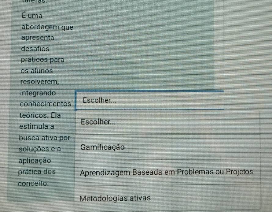 É uma
abordagem que
apresenta
desafíos
práticos para
os alunos
resolverem,
integrando Escolher...
conhecimentos
teóricos. Ela
estimula a Escolher...
busca ativa por
soluções e a Gamificação
aplicação
prática dos Aprendizagem Baseada em Problemas ou Projetos
conceito.
Metodologias ativas