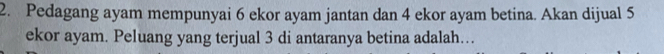 Pedagang ayam mempunyai 6 ekor ayam jantan dan 4 ekor ayam betina. Akan dijual 5
ekor ayam. Peluang yang terjual 3 di antaranya betina adalah…