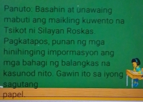 Panuto: Basahin at unawaing 
mabuti ang maikling kuwento na 
Tsikot ni Silayan Roskas. 
Pagkatapos, punan ng mga 
hinihinging impormasyon ang 
mga bahagi ng balangkas na 
kasunod nito. Gawin ito sa iyong 
sagutang 
papel