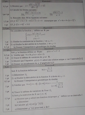 0,5 pt 1) Montrer que : A=frac sqrt[3](16)* sqrt(sqrt [3]sqrt 2)sqrt[4](8)* sqrt(2)=sqrt[6](2)
2) Calculer les limites suivantes
1pt+1pt limlimits _xto ∈fty  (sqrt[3](8x^3-3x+2)+3x)/x ; limlimits _xto 3 (sqrt[3](4x+7)-3)/x-5 
3) Résoudre dans R les équations suivantes  :
1,$ pt (E_2):sqrt[3](x^2+4x+4)-3sqrt[3](x+2)+2=0 (remarquer que x^2+4x+4=(x+2)^2)
1 (E_2):(2x+4)^3=512
2,5 pts  On considère la fonction y définie sur M par  : Exercice2 :
beginarrayl f(x)= (2x^2-5x-3)/x-3 ;x!= 3 f(3)=7endarray.
1 pt 1 ) Etudier la continuité de la fonction fonx_2-3.
l pt 2) a) Etudier la dérivabilité de la fonction y en x_0=3.
0,5 pt
3,5 pts  b) Donner l'interprétation géométrique du résultat. Exercice3 :
Soit g la fonction définie sur R par : g(x)=x^3+x^2-1
0,5 pt 1) Vérifier que forall x∈ R:g(x)=x(3x+2)
1 pt 2) Tracer le tableau de variations de g sur 
1 pt  3) Monter que l'équation g(x)=0 admet une solution unique « sur l'intervalle 1-1
1 pt 4) Donner un encadrement de α d'amplitude 0,25
8 pts Exercice4:
Soit À la fonction définie par : h(x)=sqrt(frac x-2)x+4
1 pt 1) Déterminer D_k
1 pt 2) a) Etudier la dérivabilité de la fonction / à droite en x_0=2.
étation réométrique du résultat
0,5 pt b) Donner l forall x∈ ]-x,-4[∪ ]2,+∈fty  ∴ h x =frac 1(x+4)^2sqrt(frac x-2)x+4
1 pt
3) Vérifier que
1 pt 4) Tracer le tableau de variations de Ásur D_.
1,5 pt 5) Soit g la restriction de h sur |-∈fty ,-4|
a) Montrer que g admet une fonction réciproque g^(-1) définie sur un intervalle 
à déterminer
1 pt b) Calculer g(-6) et (g^(-1))'(2)
1 pt c) Déterminer g^(-1)(x) pour tout x de J