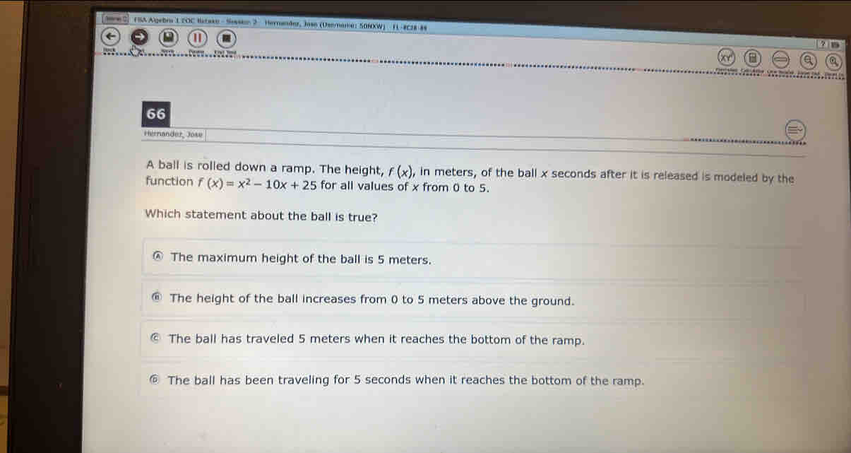 FSA Algebra LEOC Bstake - Sessson 2 Hernamber, Jose (Osemame: S0NXW) FL-8C28-8s
4 15
66
Hernander, Jose
A ball is rolled down a ramp. The height, f(x), , in meters, of the ball x seconds after it is released is modeled by the
function f(x)=x^2-10x+25 for all values of x from 0 to 5.
Which statement about the ball is true?
The maximum height of the ball is 5 meters.
The height of the ball increases from 0 to 5 meters above the ground.
The ball has traveled 5 meters when it reaches the bottom of the ramp.
⑥ The ball has been traveling for 5 seconds when it reaches the bottom of the ramp.