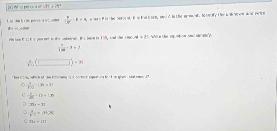 What percent of 135 is 25?
Use the basic percent equation,  rho /100 · B=A , where P is the percent, 8 is the base, and A is the amount. Identify the unknown and write
the equation.
We see that the percent is the unknown, the base is 135, and the amount is 25. Write the equation and simplify.
 rho /100 · B=A
 x/100  (□ )=25
Therefore, which of the following is a correct equation for the given statement?
 x/100 · 135=25
 x/100 · 25=135
135x=25
 x/100 =135(25)
25x=135