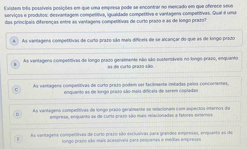 Existem três possíveis posições em que uma empresa pode se encontrar no mercado em que oferece seus
serviços e produtos: desvantagem competitiva, igualdade competitiva e vantagens competitivas. Qual é uma
das principais diferenças entre as vantagens competitivas de curto prazo e as de longo prazo?
A As vantagens competitivas de curto prazo são mais difíceis de se alcançar do que as de longo prazo
B As vantagens competitivas de longo prazo geralmente não são sustentáveis no longo prazo, enquanto
as de curto prazo são.
As vantagens competitivas de curto prazo podem ser facilmente imitadas pelos concorrentes,
C
enquanto as de longo prazo são mais difíceis de serem copiadas
D As vantagens competitivas de longo prazo geralmente se relacionam com aspectos internos da
empresa, enquanto as de curto prazo são mais relacionadas a fatores externos
E As vantagens competitivas de curto prazo são exclusivas para grandes empresas, enquanto as de
longo prazo são mais acessíveis para pequenas e médias empresas