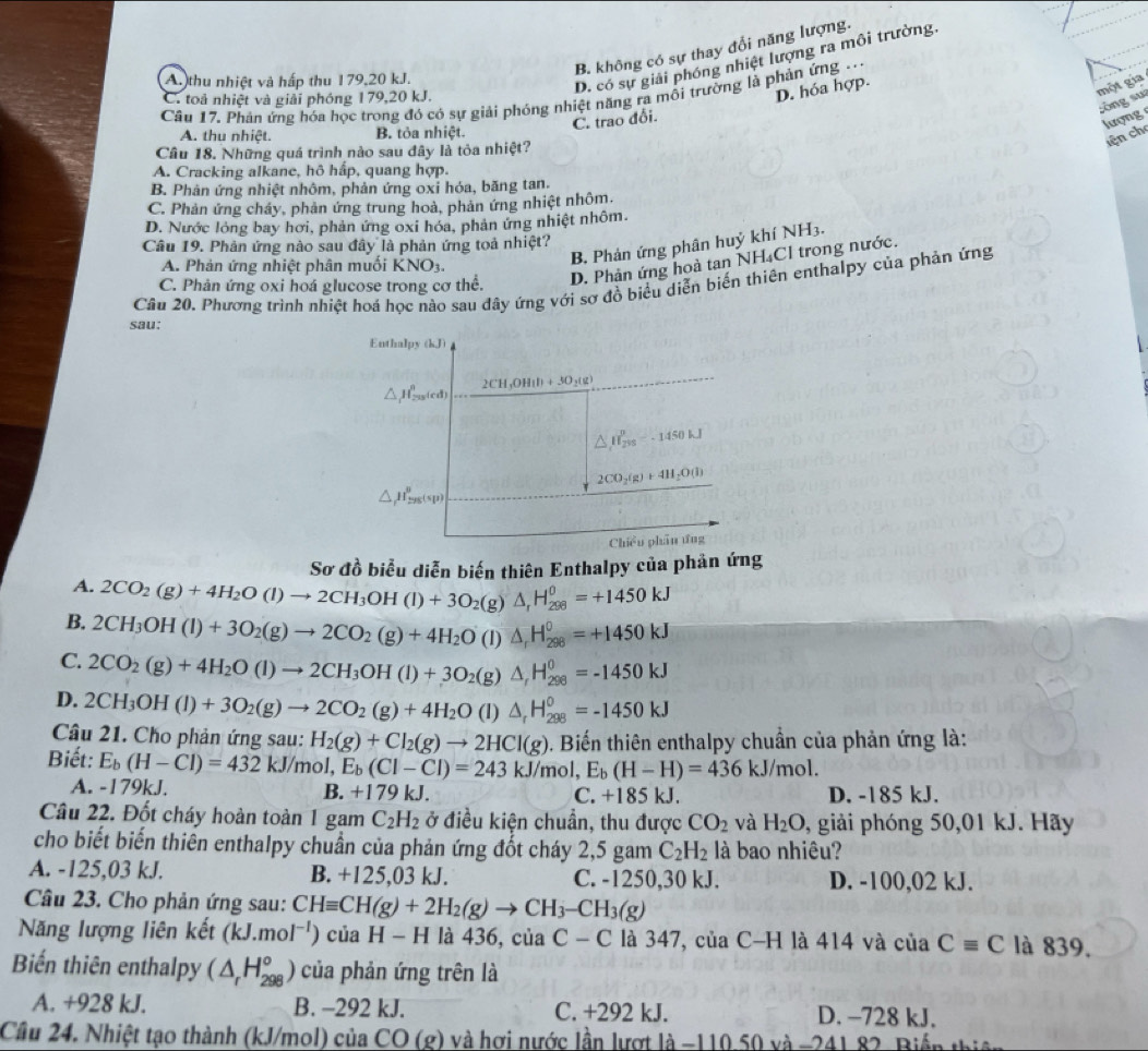 B. không có sự thay đổi năng lượng.
A. thu nhiệt và hấp thu 179,20 kJ.
D. có sự giải phóng nhiệt lượng ra môi trường.
Câu 17. Phản ứng hóa học trong đó có sự giải phóng nhiệt năng ra mỗi trường là phản ứng
C. toả nhiệt và giải phóng 179,20 kJ.
D. hóa hợp.
một gia
sòng su
C. trao đổi.
lượng
A. thu nhiệt B. tỏa nhiệt.
lện ch
Câu 18. Những quá trình nào sau đây là tỏa nhiệt?
A. Cracking alkane, hô hấp, quang hợp.
B. Phản ứng nhiệt nhôm, phản ứng oxỉ hóa, băng tan.
C. Phản ứng chảy, phản ứng trung hoà, phản ứng nhiệt nhôm.
D. Nước lỏng bay hơi, phản ứng oxi hóa, phản ứng nhiệt nhôm.
B. Phản ứng phân huỷ khí NH3.
Câu 19. Phản ứng nào sau đây là phản ứng toả nhiệt?
A. Phản ứng nhiệt phân muối KNO_3.
Câu 20. Phương trình nhiệt hoá học nào sau đây ứng với sơ đồ biểu diễn biến thiên enthalpy của phản ứng
C. Phản ứng oxi hoá glucose trong cơ thể.
D. Phản ứng hoà tan NH₄Cl trong nước.
sau:
Enthalpy (kJ)
2CH_3OH(l)+3O_2(g)
△ H_(200)^nrd
△ mu _(295)^0-1450kJ
2CO_2(g)+4H_2O(l)
△ _fH_295'sp)
Chiều phân ứng
Sơ đồ biểu diễn biến thiên Enthalpy của phản ứng
A. 2CO_2(g)+4H_2O(l)to 2CH_3OH(l)+3O_2 (g)△ _rH_(298)^0=+1450kJ
B. 2CH_3OH(l)+3O_2(g)to 2CO_2(g)+4H_2O a ) △ _rH_(298)^0=+1450kJ
C. 2CO_2(g)+4H_2O(l)to 2CH_3OH(l)+3O_2 (g) △ _rH_(298)^0=-1450kJ
D. 2CH_3OH(l)+3O_2(g)to 2CO_2(g)+4H_2O (1) △ _rH_(298)^0=-1450kJ
Câu 21. Cho phản ứng sau: H_2(g)+Cl_2(g)to 2HCl(g) 1. Biến thiên enthalpy chuẩn của phản ứng là:
Biết: E_b(H-Cl)=432kJ/mol, E_b(Cl-Cl)=243kJ/mol, E_b(H-H)=436kJ/mol.
A. -179kJ. B. +179kJ. C. +185 kJ. D. -185 kJ.
Câu 22. Đốt cháy hoàn toàn 1 gam C_2H_2 ở điều kiện chuẩn, thu được CO_2 và H_2O 9, giải phóng 50,01 kJ. Hãy
cho biết biến thiên enthalpy chuần của phản ứng đốt cháy 2,5 gam C_2H_2 là bao nhiêu?
A. -125,03 kJ. B. +125,03 kJ. C. -1250,30 kJ. D. -100,02 kJ.
Câu 23. Cho phản ứng sau: CHequiv CH(g)+2H_2(g)to CH_3-CH_3(g)
Năng lượng liên kết (kJ.mol^(-1)) của H-H là 436, ciaC-C là 347, của C-H là 414 và của Cequiv C là 839.
Biến thiên enthalpy (△ _rH_(298)°) của phản ứng trên là
A. +928 kJ. B. −292 kJ. C. +292 kJ. D. -728 kJ.
Cầu 24. Nhiệt tạo thành (kJ/mol) của CO ) (2) và hơi nước lần lượt 1dot a-110 50 và 24182 Biến th