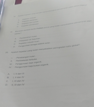 Ayakan kegean sany lumyak menyuedangian pencomaran uclera daham nagara
D Regután partician A Aagtatan rof
O Kigutan pertmaon C Kegistan sun rumañ
rs Masakah dantara berkof bukas punca yang botsh menyebabkan penceraran slan
sekfar?
B. Polepasan air basuhan. A Peembersitan hutan
C. Kegiatan industri kuari.
D. Penggunsan tenaga elektrik solar.
20. Apakah kajadian yang boleh menyebabkan peningkatan suhu global?
I. Penebangan hutan.
I1. Pembakaran terbuka.
III. Penggunaan baja organik.
JV Penggunaan baja bukan organik.
A. !, II dan III
B. I, Ii dan IV
C. I, IlI dan IV
D. II, III dan IV