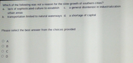 Which of the following was not a reason for the slow growth of southern cities?
a. lack of sophisticated culture to establish c. a general disinterest in industrialization
urban áreas
b. transportation limited to natural waterways d. a shortage of capital
Please select the best answer from the choices provided
A
B
C
D