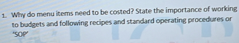 Why do menu items need to be costed? State the importance of working 
to budgets and following recipes and standard operating procedures or 
‘SOP’