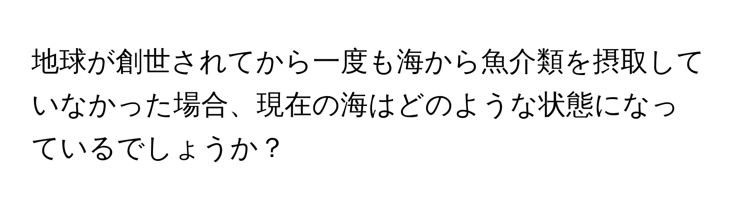 地球が創世されてから一度も海から魚介類を摂取していなかった場合、現在の海はどのような状態になっているでしょうか？