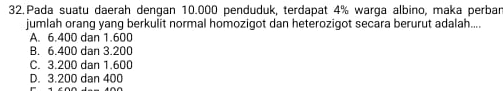 Pada suatu daerah dengan 10.000 penduduk, terdapat 4% warga albino, maka perbar
jumlah orang yang berkulit normal homozigot dan heterozigot secara berurut adalah....
A. 6.400 dan 1.600
B. 6.400 dan 3.200
C. 3.200 dan 1.600
D. 3.200 dan 400